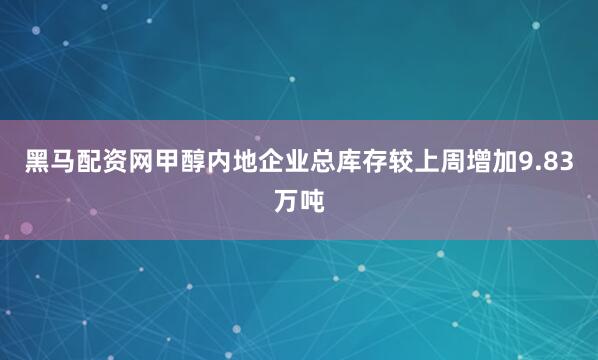 黑马配资网甲醇内地企业总库存较上周增加9.83万吨
