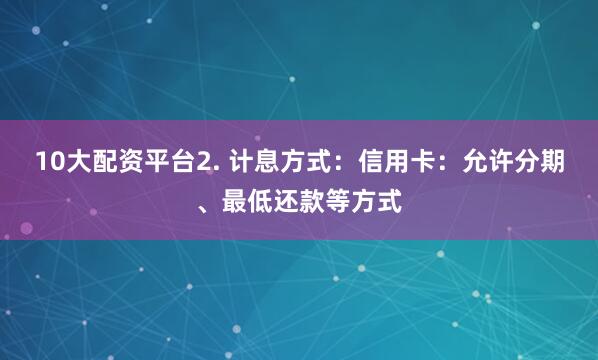 10大配资平台2. 计息方式：信用卡：允许分期、最低还款等方式