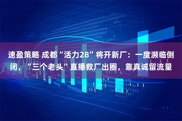 速盈策略 成都“活力28”将开新厂：一度濒临倒闭，“三个老头”直播救厂出圈，靠真诚留流量
