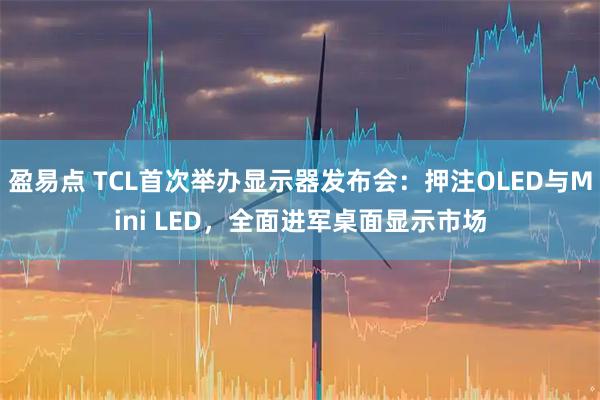 盈易点 TCL首次举办显示器发布会：押注OLED与Mini LED，全面进军桌面显示市场