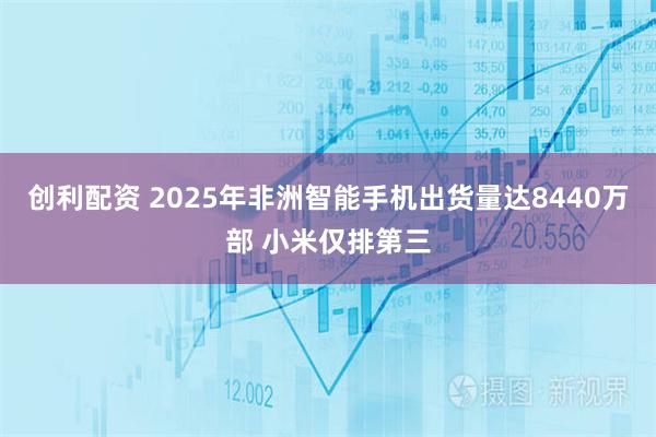 创利配资 2025年非洲智能手机出货量达8440万部 小米仅排第三
