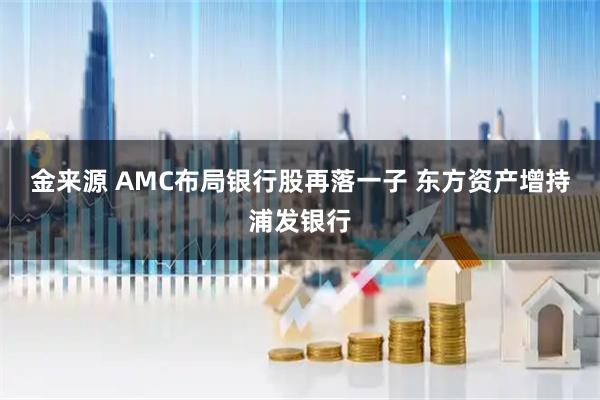 金来源 AMC布局银行股再落一子 东方资产增持浦发银行