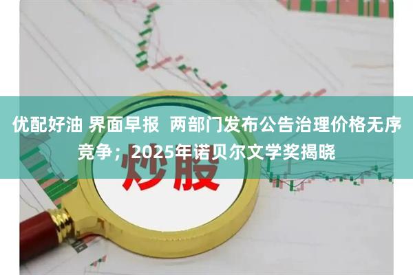 优配好油 界面早报 两部门发布公告治理价格无序竞争;2025年诺贝尔文学奖揭晓