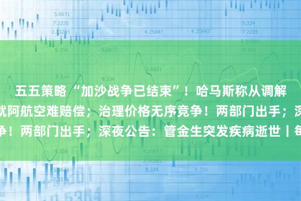 五五策略 “加沙战争已结束”！哈马斯称从调解方得到保证；普京：愿就阿航空难赔偿；治理价格无序竞争！两部门出手；深夜公告：管金生突发疾病逝世丨每经早参