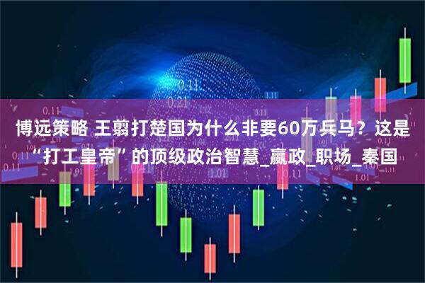 博远策略 王翦打楚国为什么非要60万兵马？这是“打工皇帝”的顶级政治智慧_嬴政_职场_秦国