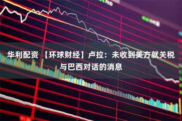 华利配资 【环球财经】卢拉：未收到美方就关税与巴西对话的消息