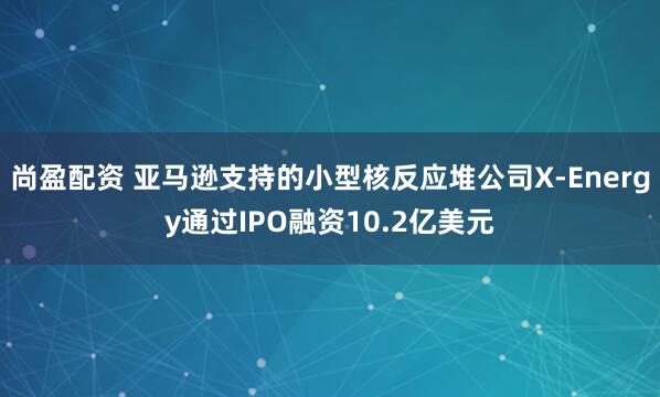尚盈配资 亚马逊支持的小型核反应堆公司X-Energy通过IPO融资10.2亿美元