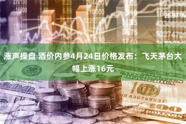 涨声操盘 酒价内参4月24日价格发布：飞天茅台大幅上涨16元
