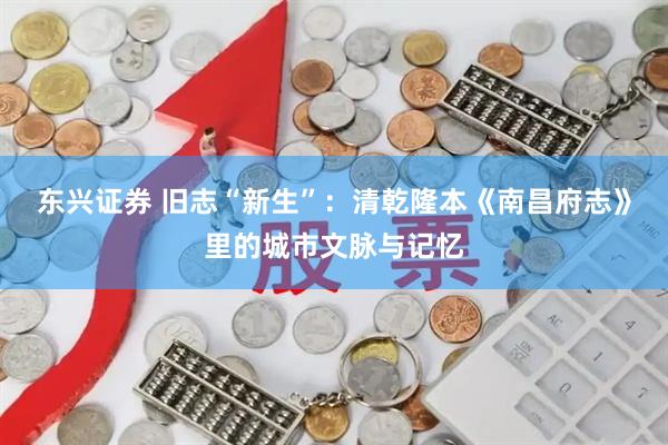 东兴证券 旧志“新生”：清乾隆本《南昌府志》里的城市文脉与记忆