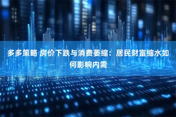 多多策略 房价下跌与消费萎缩：居民财富缩水如何影响内需