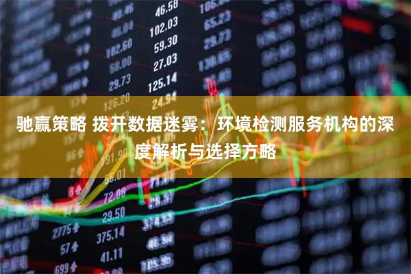 驰赢策略 拨开数据迷雾：环境检测服务机构的深度解析与选择方略