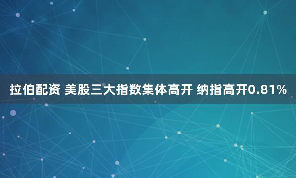 拉伯配资 美股三大指数集体高开 纳指高开0.81%