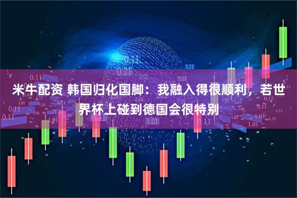 米牛配资 韩国归化国脚：我融入得很顺利，若世界杯上碰到德国会很特别