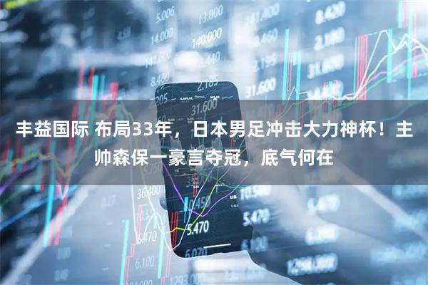 丰益国际 布局33年，日本男足冲击大力神杯！主帅森保一豪言夺冠，底气何在