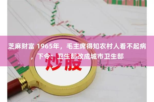 芝麻财富 1965年，毛主席得知农村人看不起病，下令：卫生部改成城市卫生部