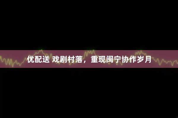 优配送 戏剧村落,重现闽宁协作岁月