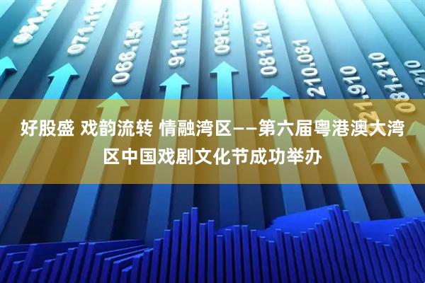 好股盛 戏韵流转 情融湾区——第六届粤港澳大湾区中国戏剧文化节成功举办