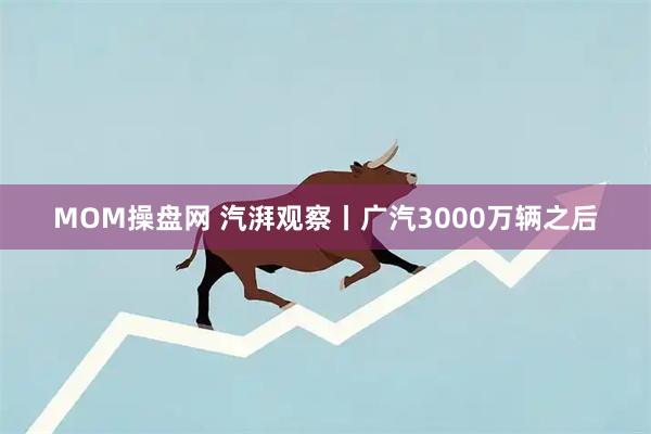 MOM操盘网 汽湃观察丨广汽3000万辆之后