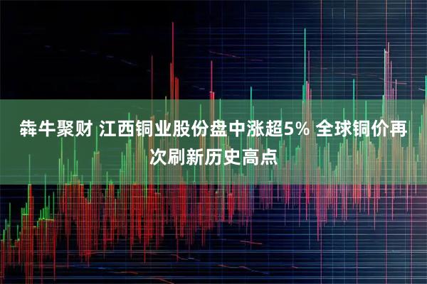 犇牛聚财 江西铜业股份盘中涨超5% 全球铜价再次刷新历史高点