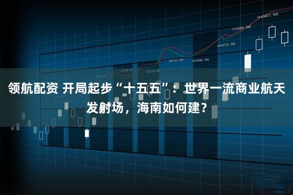领航配资 开局起步“十五五”：世界一流商业航天发射场，海南如何建？