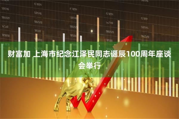 财富加 上海市纪念江泽民同志诞辰100周年座谈会举行