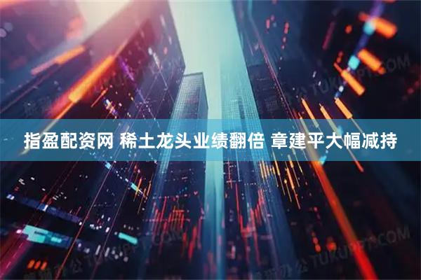 指盈配资网 稀土龙头业绩翻倍 章建平大幅减持