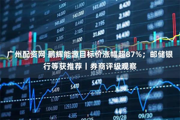 广州配资网 鹏辉能源目标价涨幅超87%；邮储银行等获推荐丨券商评级观察