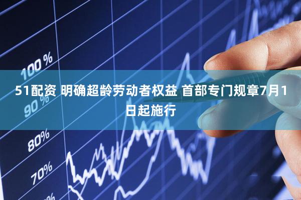 51配资 明确超龄劳动者权益 首部专门规章7月1日起施行